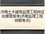 济南土木建筑监理工程师证在哪里报考(济南监理工程师报考点)