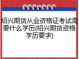 绍兴期货从业资格证考试需要什么学历(绍兴期货资格学历要求)