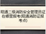 昭通二级消防安全管理员证在哪里报考(昭通消防证报考点)