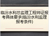 临汾水利总监理工程师证报考具体要求(临汾水利监理报考条件)