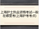上海护士执业资格考试一般在哪里考(上海护考考点)