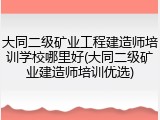 大同二级矿业工程建造师培训学校哪里好(大同二级矿业建造师培训优选)