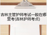 吉林主管护师考试一般在哪里考(吉林护师考点)