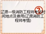 辽源一级消防工程师考试时间地点及费用(辽源消防工程师考情)