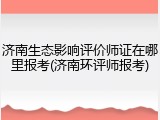 济南生态影响评价师证在哪里报考(济南环评师报考)