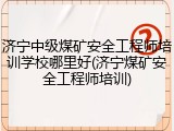 济宁中级煤矿安全工程师培训学校哪里好(济宁煤矿安全工程师培训)