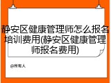 静安区健康管理师怎么报名培训费用(静安区健康管理师报名费用)