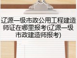 辽源一级市政公用工程建造师证在哪里报考(辽源一级市政建造师报考)