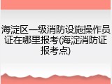 海淀区一级消防设施操作员证在哪里报考(海淀消防证报考点)