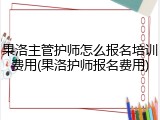果洛主管护师怎么报名培训费用(果洛护师报名费用)