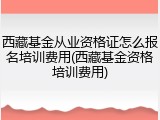 西藏基金从业资格证怎么报名培训费用(西藏基金资格培训费用)