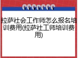 拉萨社会工作师怎么报名培训费用(拉萨社工师培训费用)