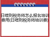 日喀则税务师怎么报名培训费用(日喀则税务师培训费)