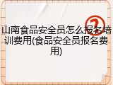 山南食品安全员怎么报名培训费用(食品安全员报名费用)