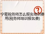 宁夏税务师怎么报名培训费用(税务师培训报名费)