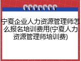 宁夏企业人力资源管理师怎么报名培训费用(宁夏人力资源管理师培训费)