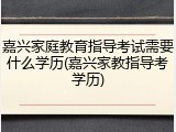嘉兴家庭教育指导考试需要什么学历(嘉兴家教指导考学历)
