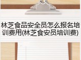 林芝食品安全员怎么报名培训费用(林芝食安员培训费)