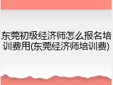 东莞初级经济师怎么报名培训费用(东莞经济师培训费)
