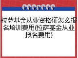 拉萨基金从业资格证怎么报名培训费用(拉萨基金从业报名费用)