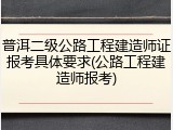 普洱二级公路工程建造师证报考具体要求(公路工程建造师报考)