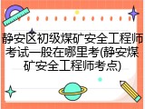 静安区初级煤矿安全工程师考试一般在哪里考(静安煤矿安全工程师考点)