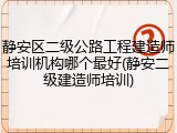 静安区二级公路工程建造师培训机构哪个最好(静安二级建造师培训)