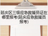 延庆区三级应急救援员证在哪里报考(延庆应急救援员报考)