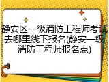 静安区一级消防工程师考试去哪里线下报名(静安一级消防工程师报名点)