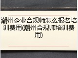 潮州企业合规师怎么报名培训费用(潮州合规师培训费用)