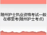 随州护士执业资格考试一般在哪里考(随州护士考点)