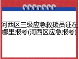 河西区三级应急救援员证在哪里报考(河西区应急报考)