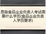 恩施食品企业负责人考试需要什么学历(食品企业负责人学历要求)