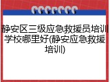 静安区三级应急救援员培训学校哪里好(静安应急救援培训)