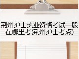 荆州护士执业资格考试一般在哪里考(荆州护士考点)