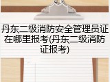 丹东二级消防安全管理员证在哪里报考(丹东二级消防证报考)