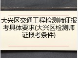 大兴区交通工程检测师证报考具体要求(大兴区检测师证报考条件)