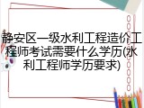 静安区一级水利工程造价工程师考试需要什么学历(水利工程师学历要求)