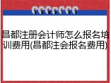 昌都注册会计师怎么报名培训费用(昌都注会报名费用)