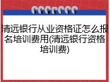 清远银行从业资格证怎么报名培训费用(清远银行资格培训费)