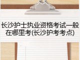 长沙护士执业资格考试一般在哪里考(长沙护考考点)