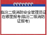 临汾二级消防安全管理员证在哪里报考(临汾二级消防证报考)