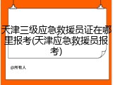 天津三级应急救援员证在哪里报考(天津应急救援员报考)