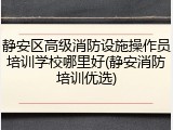 静安区高级消防设施操作员培训学校哪里好(静安消防培训优选)