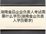 湖南食品企业负责人考试需要什么学历(湖南食企负责人学历要求)
