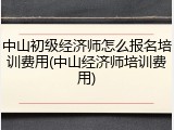 中山初级经济师怎么报名培训费用(中山经济师培训费用)