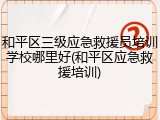 和平区三级应急救援员培训学校哪里好(和平区应急救援培训)