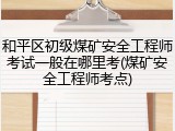 和平区初级煤矿安全工程师考试一般在哪里考(煤矿安全工程师考点)