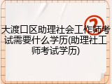 大渡口区助理社会工作师考试需要什么学历(助理社工师考试学历)