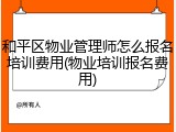和平区物业管理师怎么报名培训费用(物业培训报名费用)